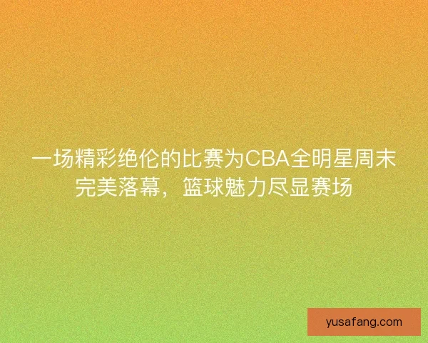 一场精彩绝伦的比赛为CBA全明星周末完美落幕，篮球魅力尽显赛场