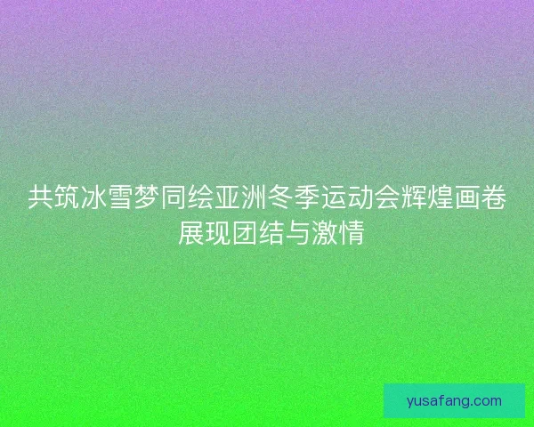 共筑冰雪梦同绘亚洲冬季运动会辉煌画卷 展现团结与激情