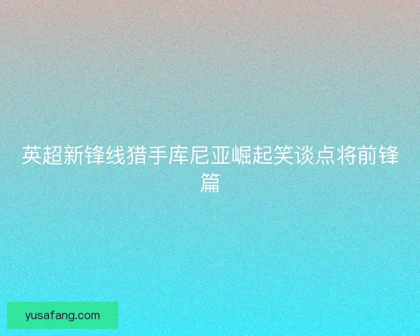 英超新锋线猎手库尼亚崛起笑谈点将前锋篇