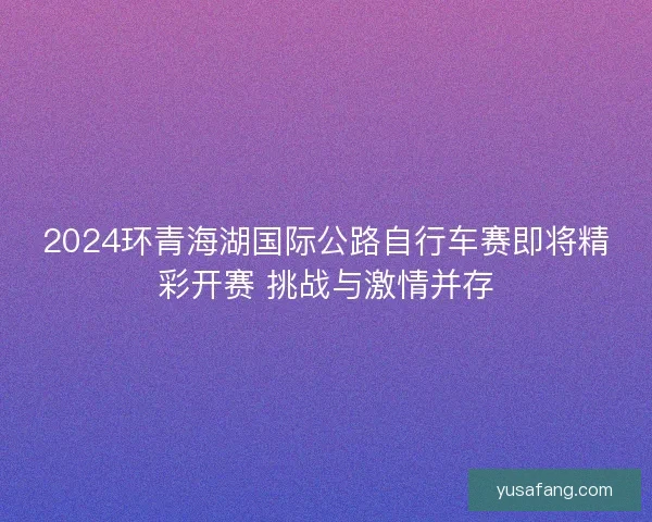 2024环青海湖国际公路自行车赛即将精彩开赛 挑战与激情并存