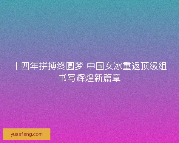 十四年拼搏终圆梦 中国女冰重返顶级组书写辉煌新篇章