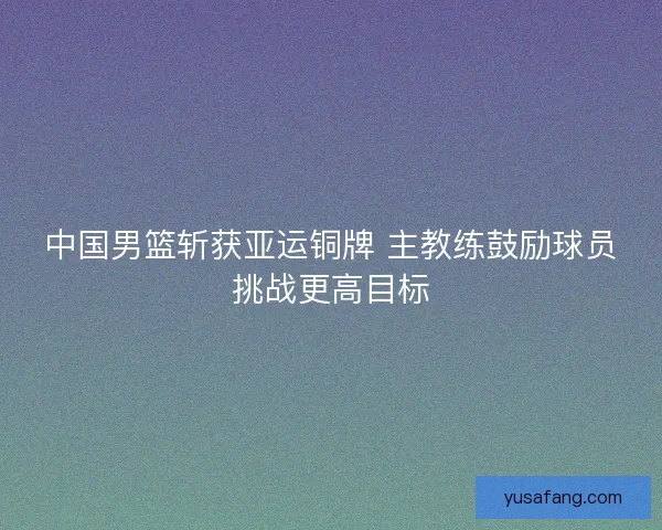 中国男篮斩获亚运铜牌 主教练鼓励球员挑战更高目标 中国男篮斩获亚运铜牌 主教练鼓励球员挑战更高目标