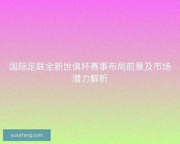 国际足联全新世俱杯赛事布局前景及市场潜力解析