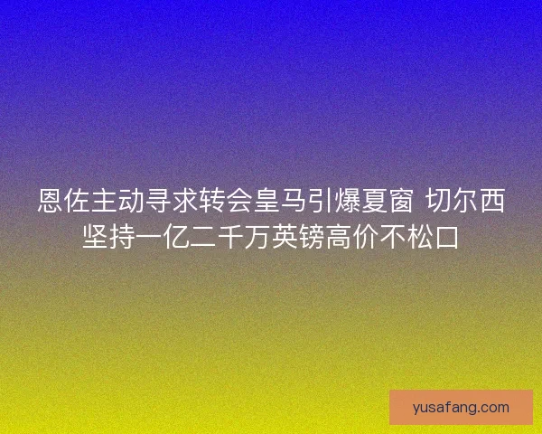 恩佐主动寻求转会皇马引爆夏窗 切尔西坚持一亿二千万英镑高价不松口 恩佐主动寻求转会皇马引爆夏窗 切尔西坚持一亿二千万英镑高价不松口