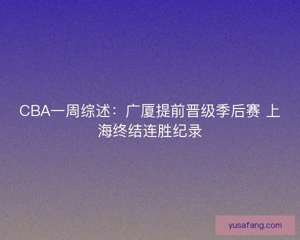 CBA一周综述:广厦提前晋级季后赛 上海终结连胜纪录 CBA一周综述:广厦提前晋级季后赛 上海终结连胜纪录