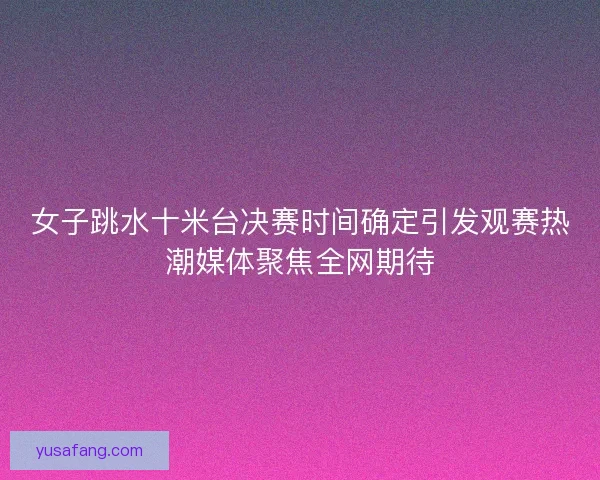 女子跳水十米台决赛时间确定引发观赛热潮媒体聚焦全网期待 女子跳水十米台决赛时间确定引发观赛热潮媒体聚焦全网期待