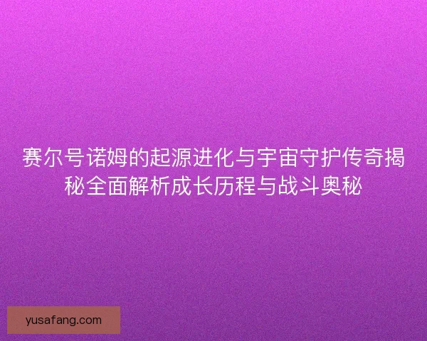 赛尔号诺姆的起源进化与宇宙守护传奇揭秘全面解析成长历程与战斗奥秘 赛尔号诺姆的起源进化与宇宙守护传奇揭秘全面解析成长历程与战斗奥秘