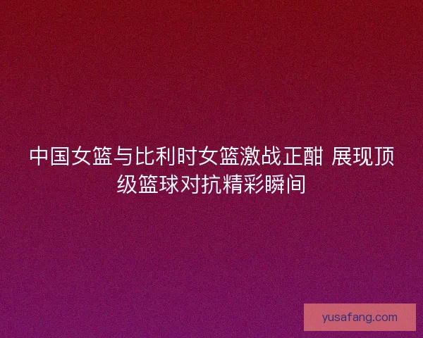 中国女篮与比利时女篮激战正酣 展现顶级篮球对抗精彩瞬间
