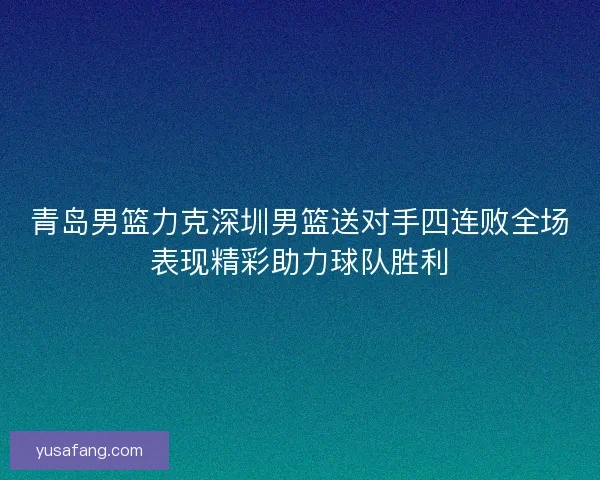 青岛男篮力克深圳男篮送对手四连败全场表现精彩助力球队胜利