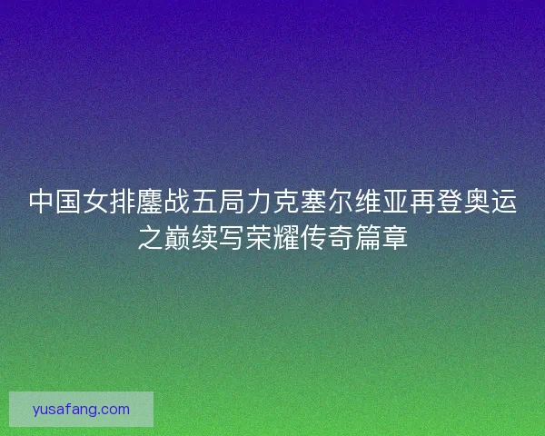 中国女排鏖战五局力克塞尔维亚再登奥运之巅续写荣耀传奇篇章