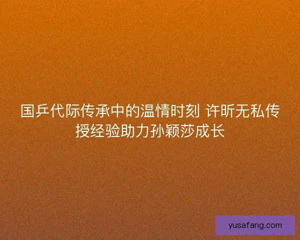 国乒代际传承中的温情时刻 许昕无私传授经验助力孙颖莎成长 国乒代际传承中的温情时刻 许昕无私传授经验助力孙颖莎成长