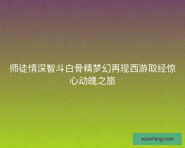 师徒情深智斗白骨精梦幻再现西游取经惊心动魄之旅