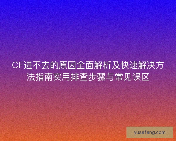 CF进不去的原因全面解析及快速解决方法指南实用排查步骤与常见误区 CF进不去的原因全面解析及快速解决方法指南实用排查步骤与常见误区