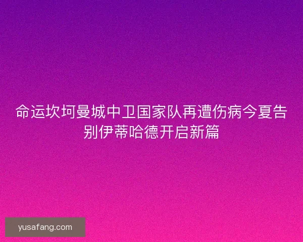 命运坎坷曼城中卫国家队再遭伤病今夏告别伊蒂哈德开启新篇